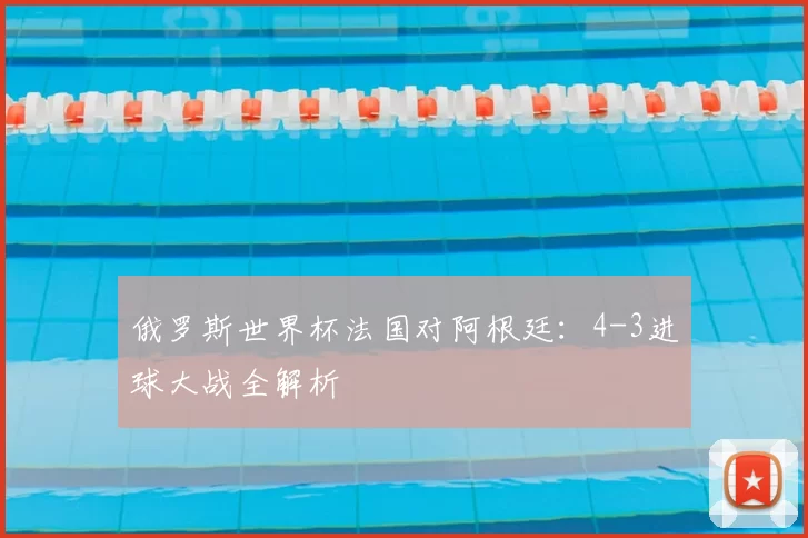俄罗斯世界杯法国对阿根廷:4-3进球大战全解析