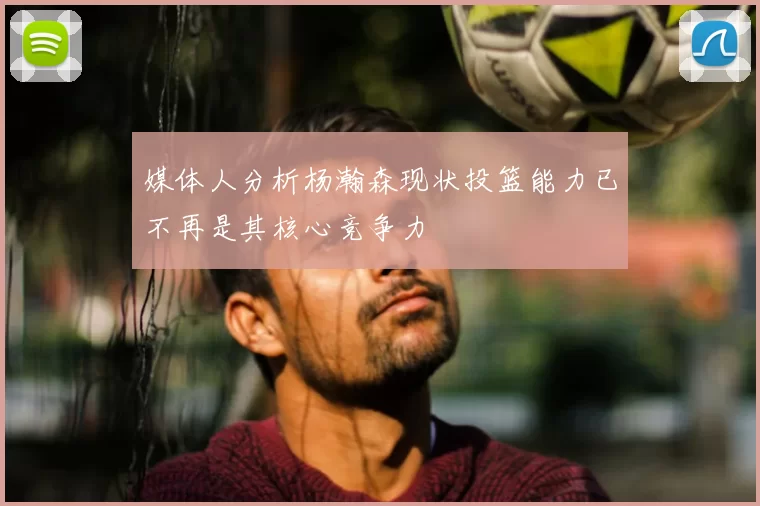 媒体人分析杨瀚森现状投篮能力已不再是其核心竞争力