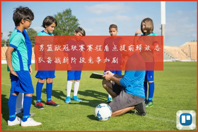 男篮欧冠联赛赛程看点提前释放 各队备战新阶段竞争加剧