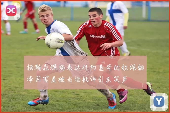 杨瀚森现场表达对约基奇的钦佩翻译因害羞被当场批评引发笑声