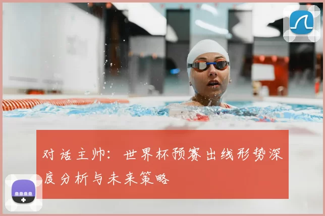 对话主帅：世界杯预赛出线形势深度分析与未来策略