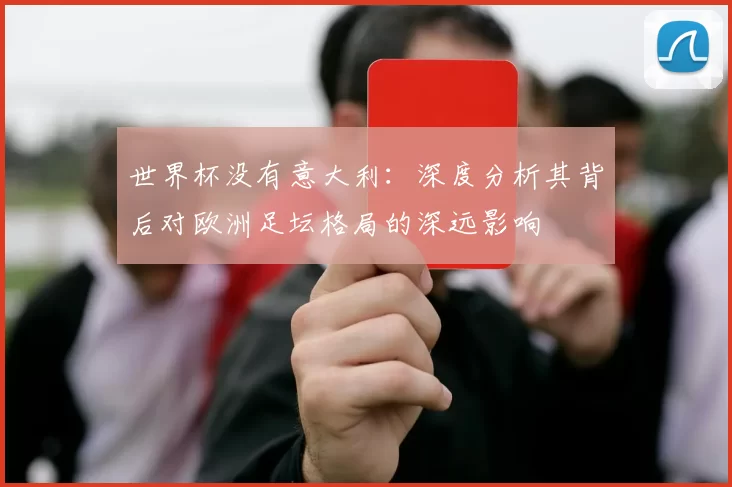 世界杯没有意大利:深度分析其背后对欧洲足坛格局的深远影响