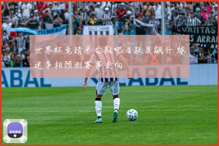 世界杯竞猜平台贴吧活跃度飙升 球迷争相预测赛事走向