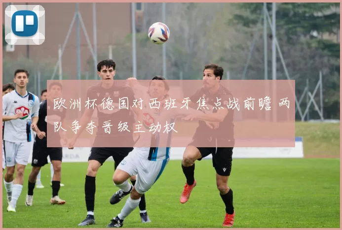 欧洲杯德国对西班牙焦点战前瞻 两队争夺晋级主动权