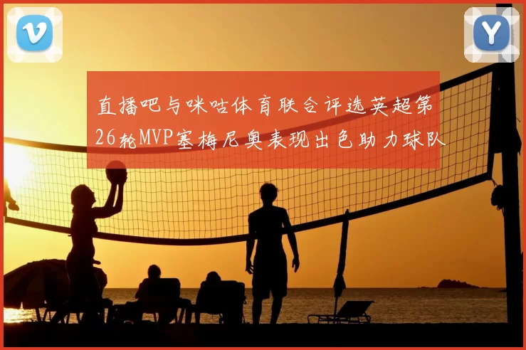 直播吧与咪咕体育联合评选英超第26轮MVP塞梅尼奥表现出色助力球队