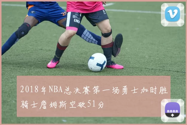 2018年NBA总决赛第一场勇士加时胜骑士詹姆斯空砍51分