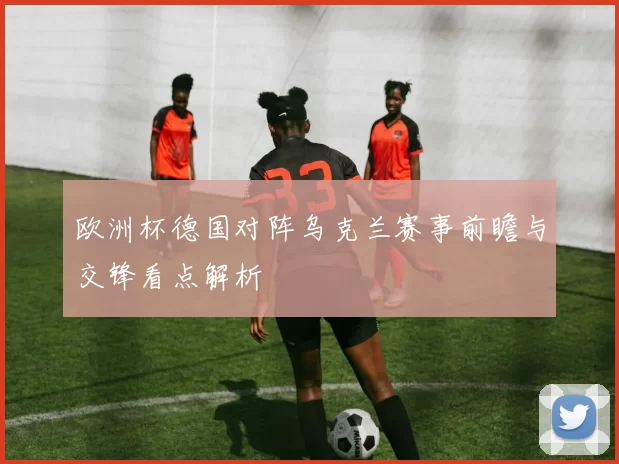欧洲杯德国对阵乌克兰赛事前瞻与交锋看点解析