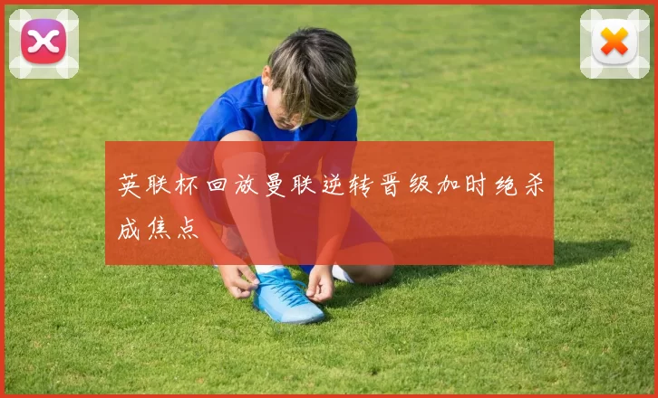 英联杯回放曼联逆转晋级加时绝杀成焦点