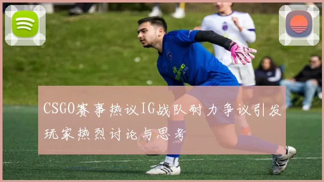 CSGO赛事热议IG战队耐力争议引发玩家热烈讨论与思考
