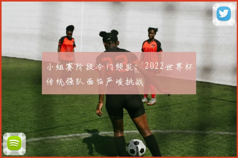小组赛阶段冷门频发：2022世界杯传统强队面临严峻挑战