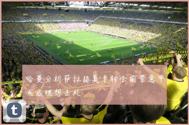 哈曼分析萨拉赫夏季转会前景意甲或成理想去处