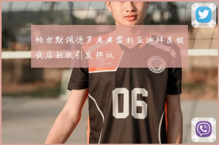 帕尔默佩德罗库库雷利亚迪拜度假夜店狂欢引发热议
