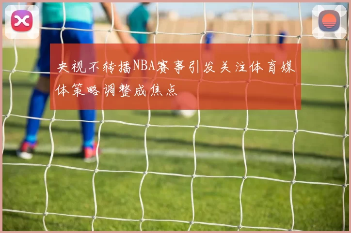 央视不转播NBA赛事引发关注体育媒体策略调整成焦点