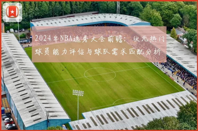 2024年NBA选秀大会前瞻：状元热门球员能力评估与球队需求匹配分析
