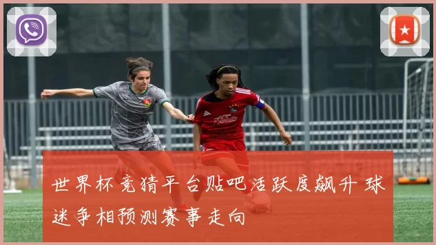 世界杯竞猜平台贴吧活跃度飙升 球迷争相预测赛事走向