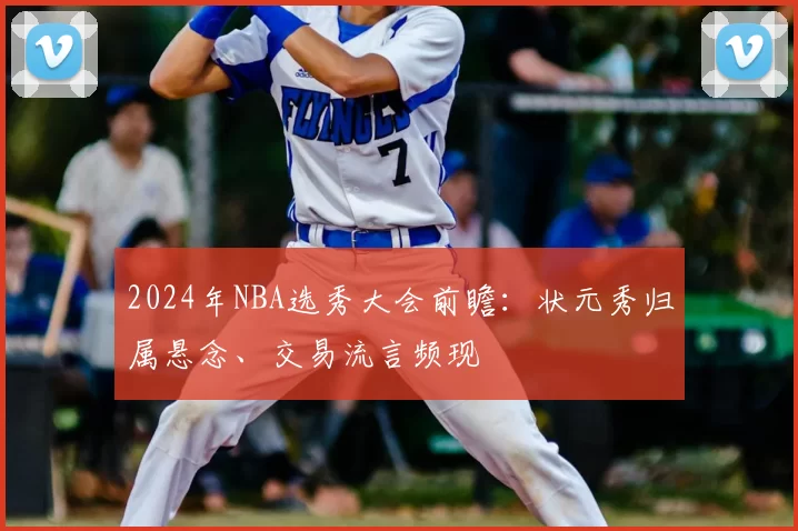 2024年NBA选秀大会前瞻：状元秀归属悬念、交易流言频现