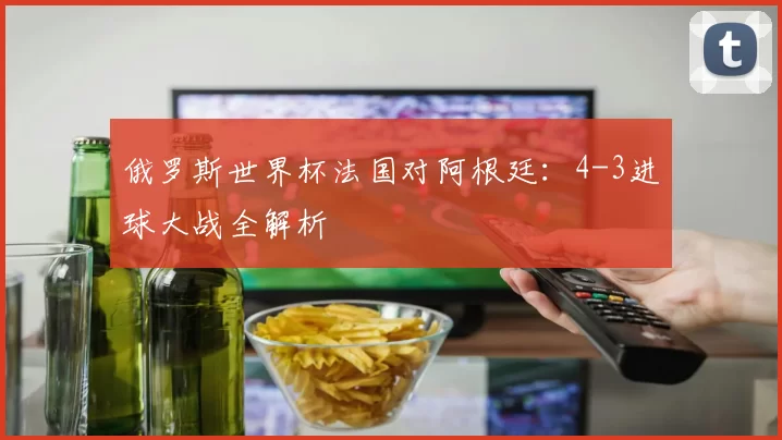 俄罗斯世界杯法国对阿根廷：4-3进球大战全解析