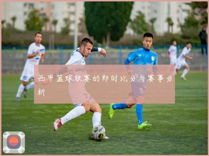 西甲篮球联赛的即时比分与赛事分析
