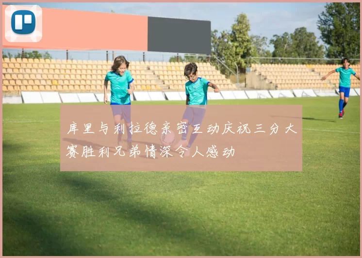 库里与利拉德亲密互动庆祝三分大赛胜利兄弟情深令人感动