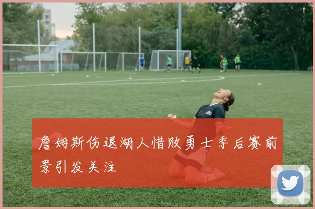 詹姆斯伤退湖人惜败勇士季后赛前景引发关注