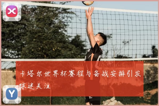 卡塔尔世界杯赛程与备战安排引发球迷关注