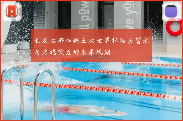长友佑都回顾五次世界杯经历暂未考虑退役后的未来规划