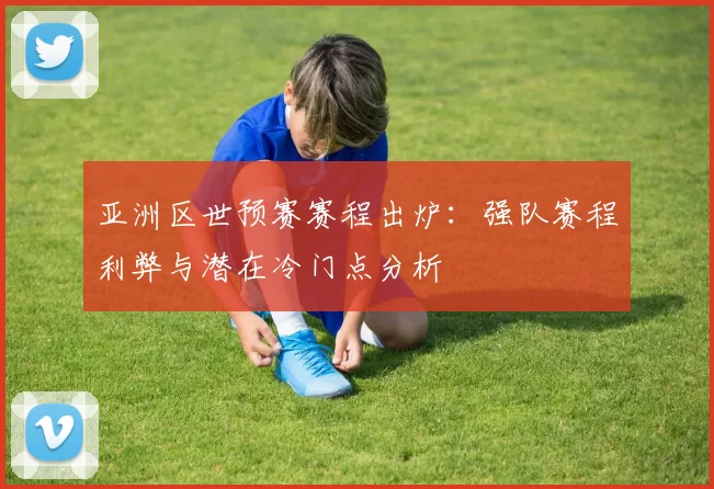 亚洲区世预赛赛程出炉：强队赛程利弊与潜在冷门点分析