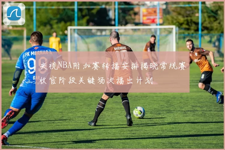 央视NBA附加赛转播安排揭晓常规赛收官阶段关键场次播出计划