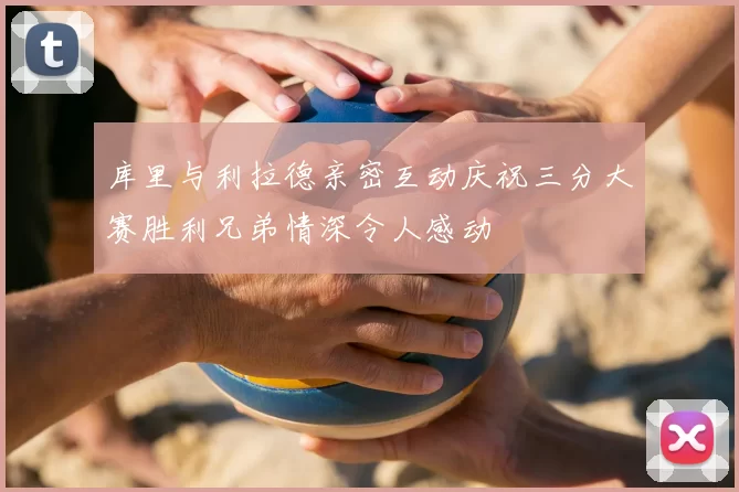 库里与利拉德亲密互动庆祝三分大赛胜利兄弟情深令人感动