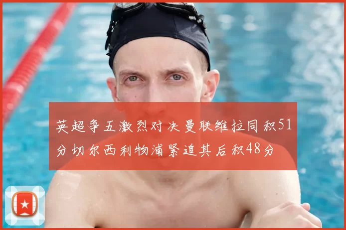 英超争五激烈对决曼联维拉同积51分切尔西利物浦紧追其后积48分