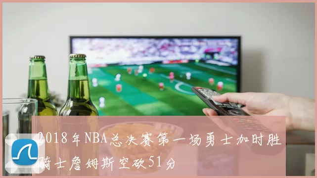 2018年NBA总决赛第一场勇士加时胜骑士詹姆斯空砍51分