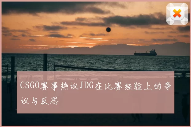 CSGO赛事热议JDG在比赛经验上的争议与反思