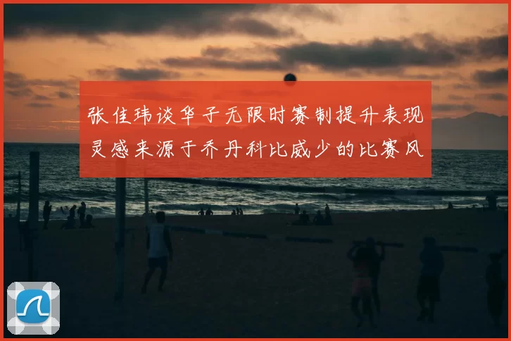 张佳玮谈华子无限时赛制提升表现灵感来源于乔丹科比威少的比赛风格