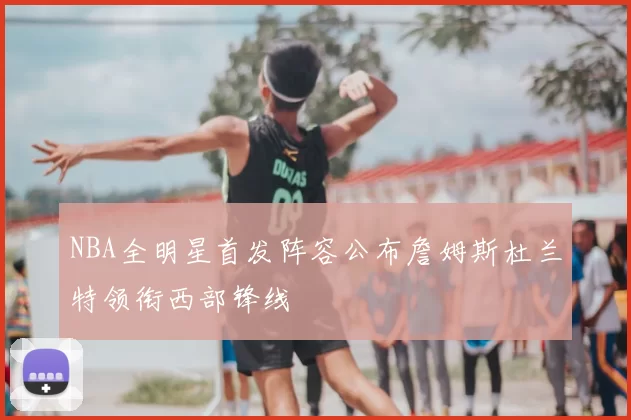 NBA全明星首发阵容公布詹姆斯杜兰特领衔西部锋线