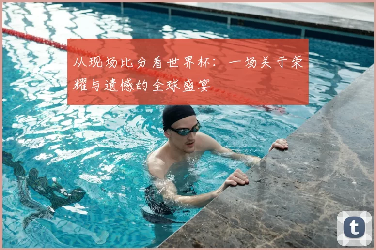 从现场比分看世界杯：一场关于荣耀与遗憾的全球盛宴