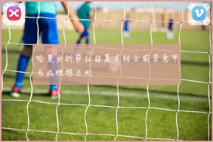 哈曼分析萨拉赫夏季转会前景意甲或成理想去处