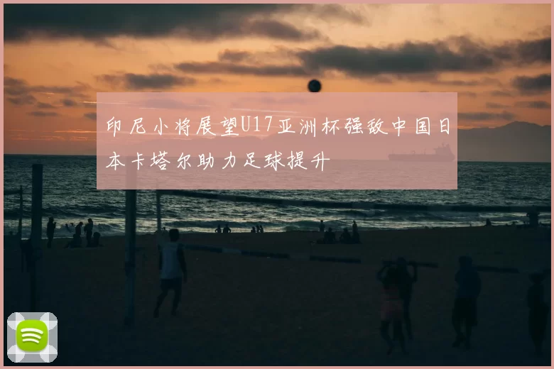 印尼小将展望U17亚洲杯强敌中国日本卡塔尔助力足球提升