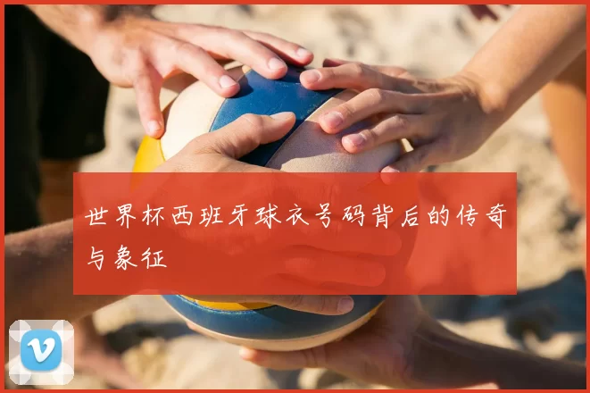 世界杯西班牙球衣号码背后的传奇与象征