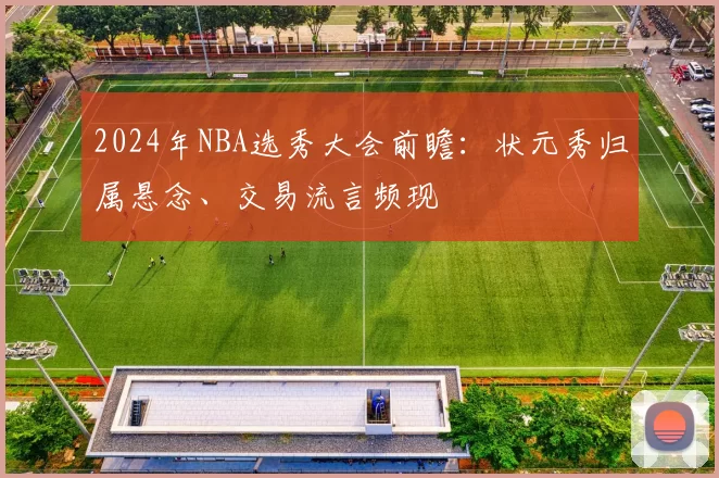 2024年NBA选秀大会前瞻：状元秀归属悬念、交易流言频现