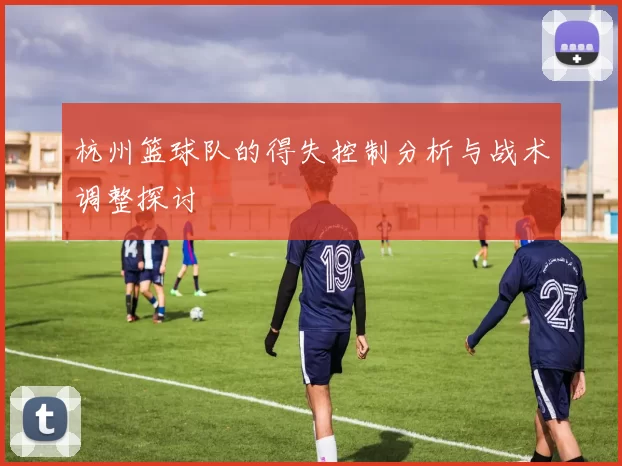 杭州篮球队的得失控制分析与战术调整探讨