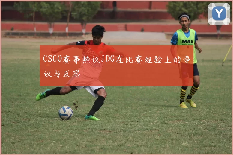 CSGO赛事热议JDG在比赛经验上的争议与反思