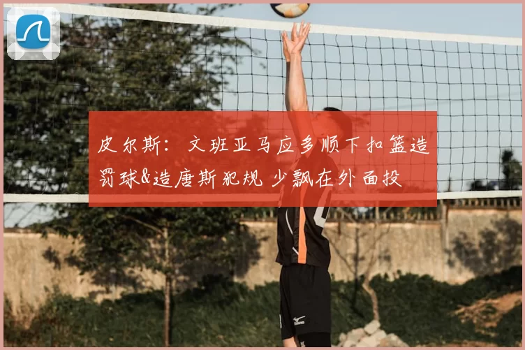 皮尔斯:文班亚马应多顺下扣篮造罚球&造唐斯犯规 少飘在外面投
