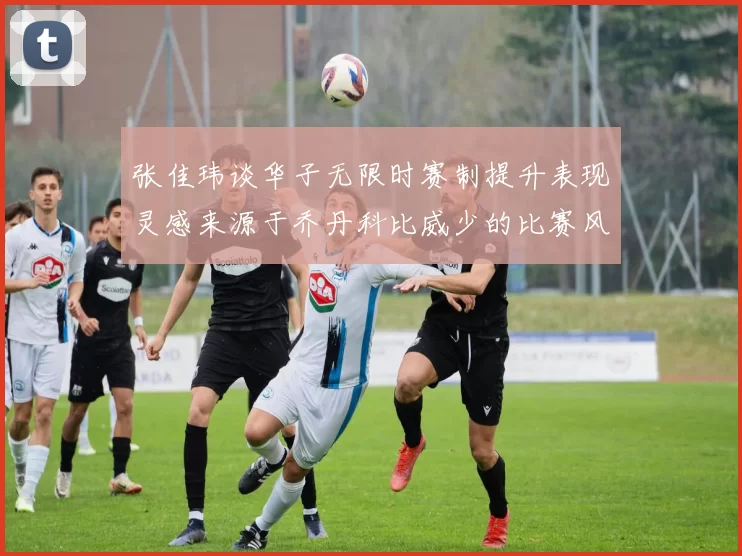 张佳玮谈华子无限时赛制提升表现灵感来源于乔丹科比威少的比赛风格