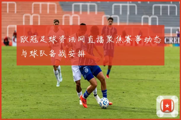 欧冠足球资讯网直播聚焦赛事动态与球队备战安排