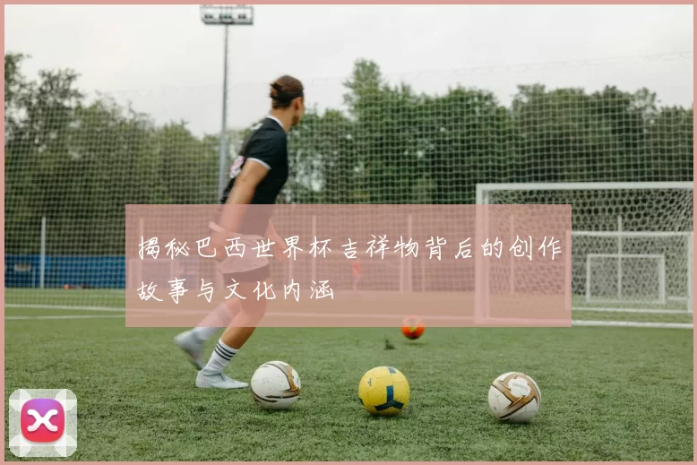 揭秘巴西世界杯吉祥物背后的创作故事与文化内涵