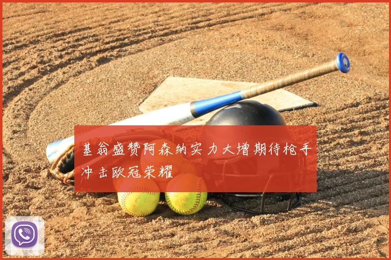 基翁盛赞阿森纳实力大增期待枪手冲击欧冠荣耀