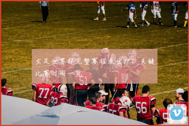 女足世界杯完整赛程表出炉:关键比赛时间一览