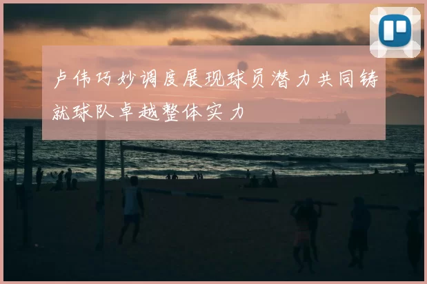 卢伟巧妙调度展现球员潜力共同铸就球队卓越整体实力