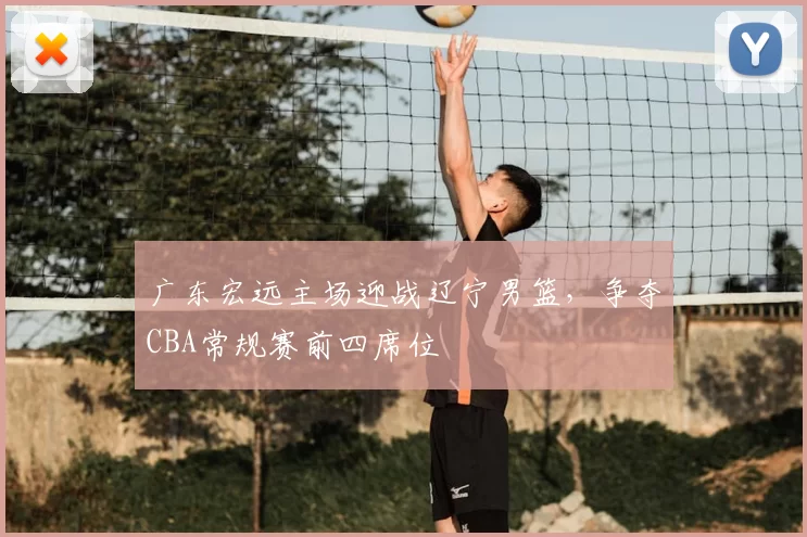 广东宏远主场迎战辽宁男篮，争夺CBA常规赛前四席位
