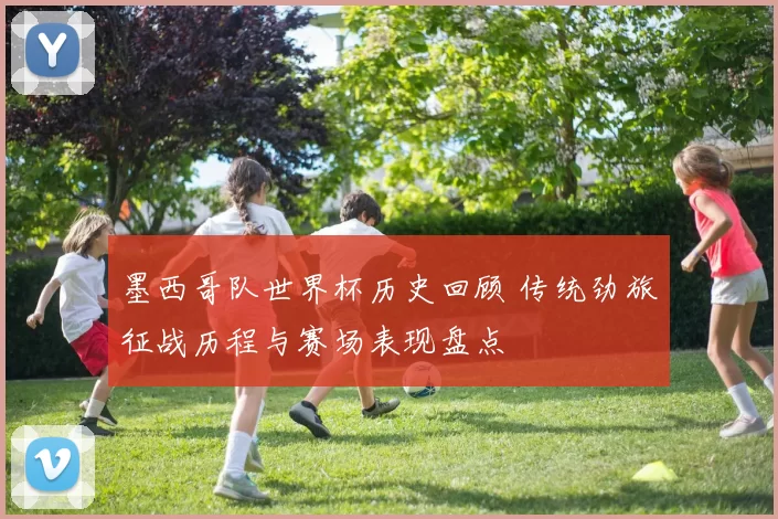 墨西哥队世界杯历史回顾 传统劲旅征战历程与赛场表现盘点